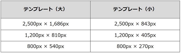 テンプレート（大）
2,500px × 1,686px
1,200px × 810px
800px × 540px
テンプレート（小）
2,500px × 843px
1,200px × 405px
800px × 270px