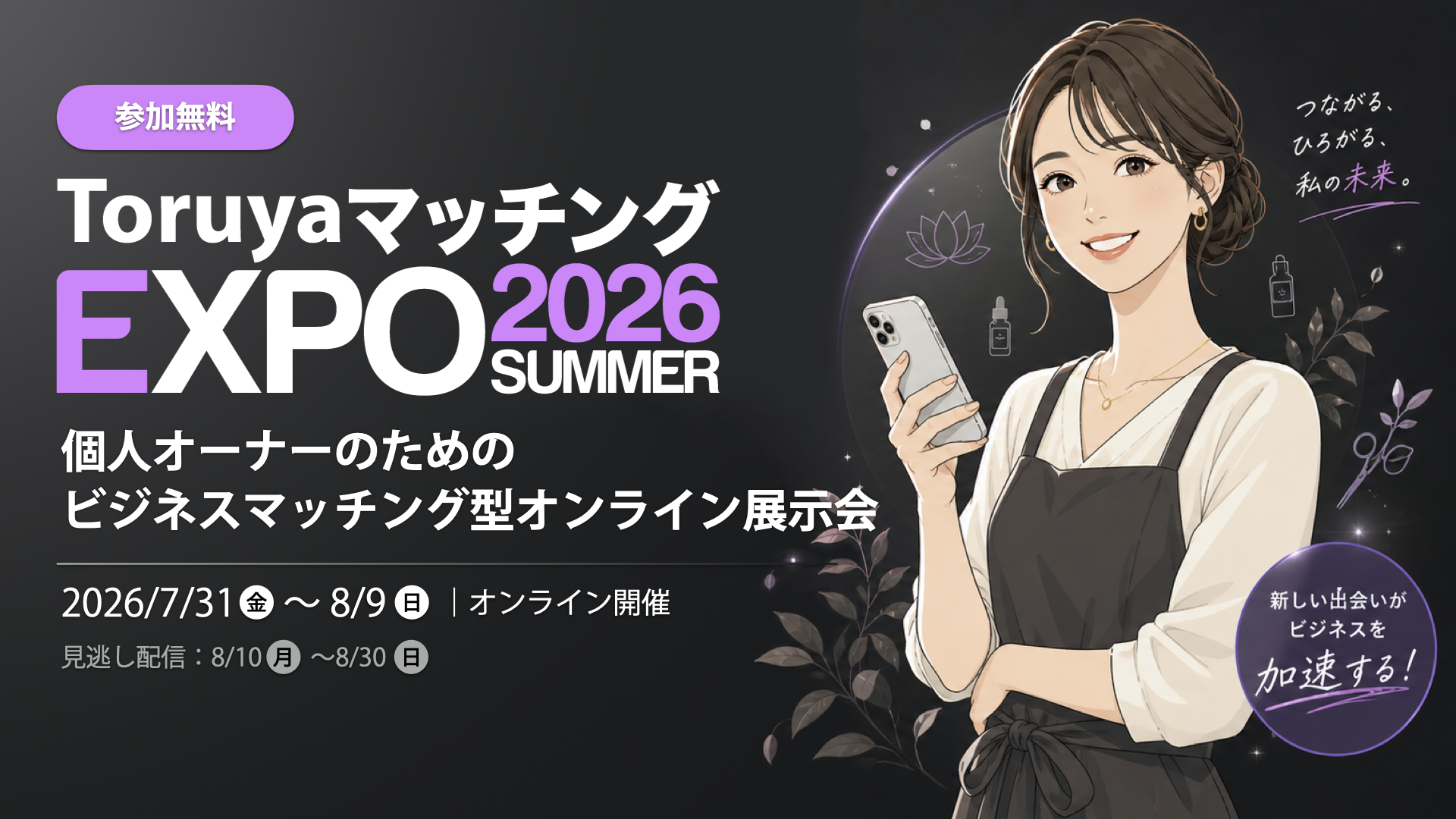 【参加無料】ToruyaマッチングEXPO2026Summer｜個人オーナーのための
ビジネスマッチング型
オンライン展示会：2026/7/31(金)〜8/9(日)・見逃し配信8/10(月)〜8/30(日)